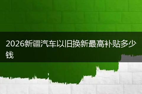 2026新疆汽车以旧换新最高补贴多少钱