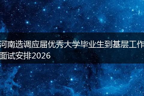 河南选调应届优秀大学毕业生到基层工作面试安排2026