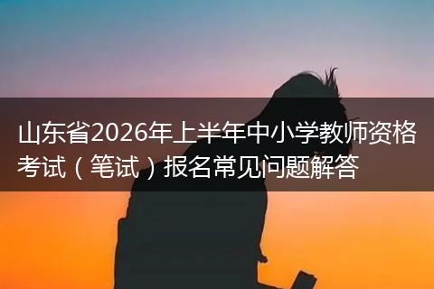 山东省2026年上半年中小学教师资格考试（笔试）报名常见问题解答