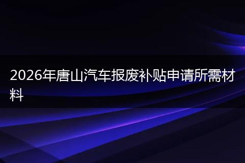 2026年唐山汽车报废补贴申请所需材料