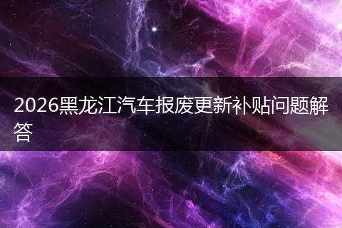 2026黑龙江汽车报废更新补贴问题解答