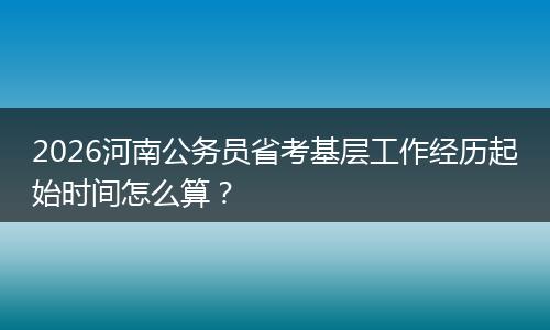 2026河南公务员省考基层工作经历起始时间怎么算？