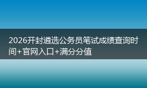 2026开封遴选公务员笔试成绩查询时间+官网入口+满分分值