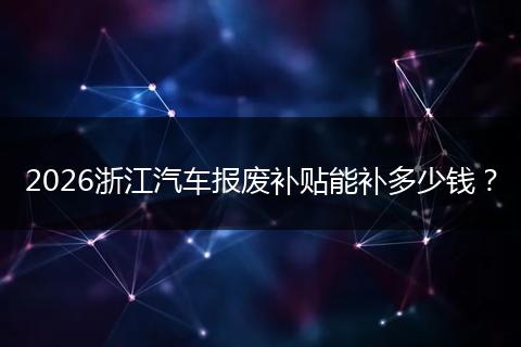 2026浙江汽车报废补贴能补多少钱？