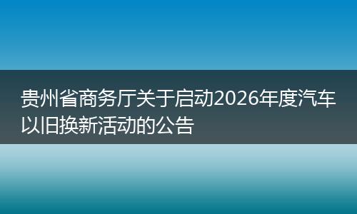 贵州省商务厅关于启动2026年度汽车以旧换新活动的公告