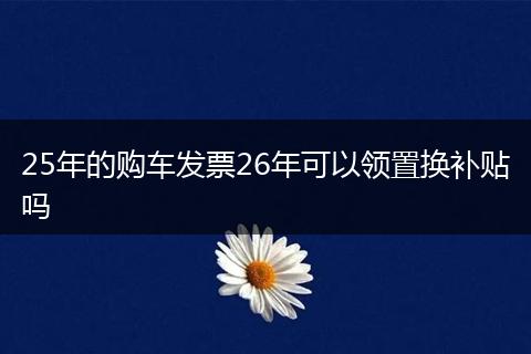 25年的购车发票26年可以领置换补贴吗