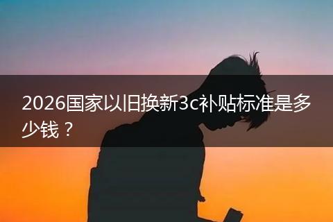 2026国家以旧换新3c补贴标准是多少钱？