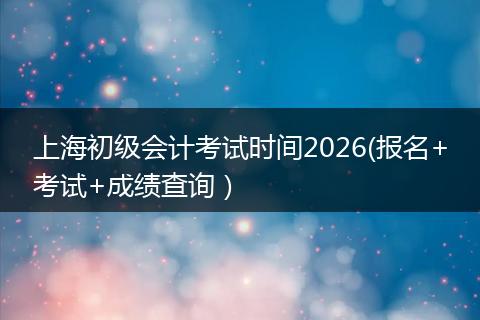 上海初级会计考试时间2026(报名+考试+成绩查询）