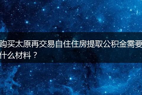 购买太原再交易自住住房提取公积金需要什么材料？