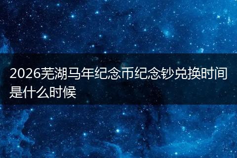 2026芜湖马年纪念币纪念钞兑换时间是什么时候