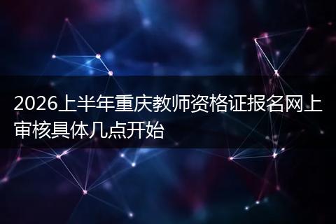 2026上半年重庆教师资格证报名网上审核具体几点开始