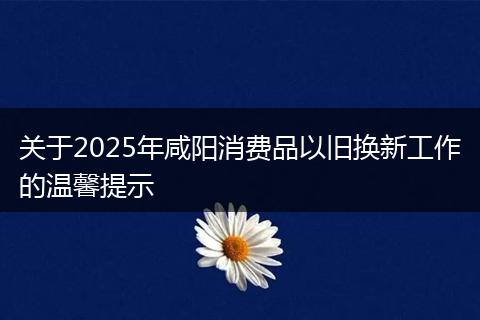 关于2025年咸阳消费品以旧换新工作的温馨提示