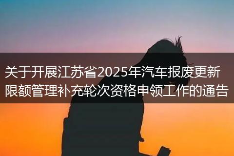 关于开展江苏省2025年汽车报废更新限额管理补充轮次资格申领工作的通告