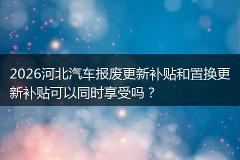 2026河北汽车报废更新补贴和置换更新补贴可以同时享受吗？