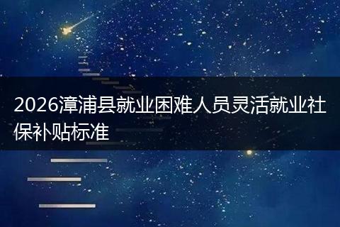 2026漳浦县就业困难人员灵活就业社保补贴标准
