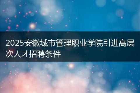 2025安徽城市管理职业学院引进高层次人才招聘条件