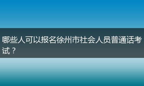 哪些人可以报名徐州市社会人员普通话考试？