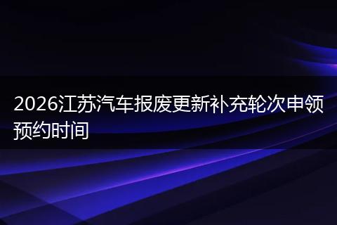 2026江苏汽车报废更新补充轮次申领预约时间