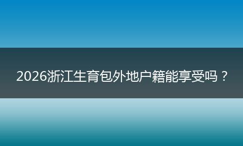 2026浙江生育包外地户籍能享受吗？