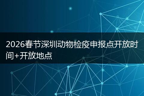 2026春节深圳动物检疫申报点开放时间+开放地点