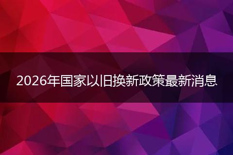 2026年国家以旧换新政策最新消息