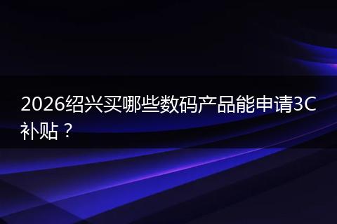 2026绍兴买哪些数码产品能申请3C补贴？