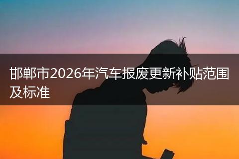 邯郸市2026年汽车报废更新补贴范围及标准