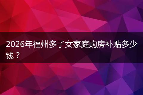 2026年福州多子女家庭购房补贴多少钱？