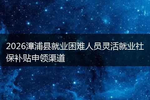 2026漳浦县就业困难人员灵活就业社保补贴申领渠道