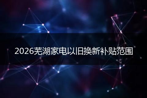 2026芜湖家电以旧换新补贴范围