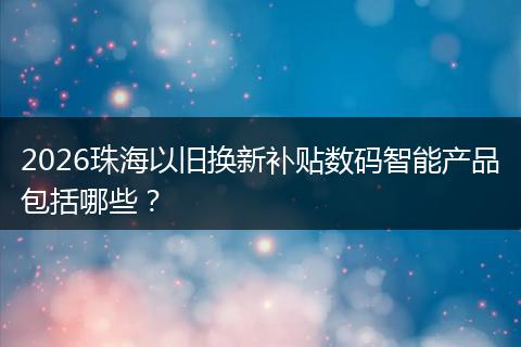2026珠海以旧换新补贴数码智能产品包括哪些？