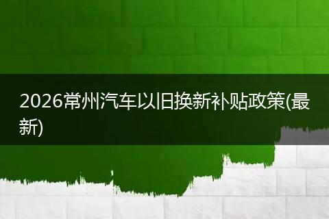 2026常州汽车以旧换新补贴政策(最新)