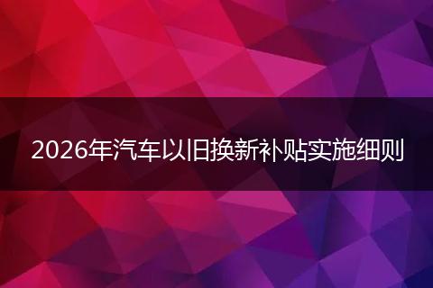 2026年汽车以旧换新补贴实施细则