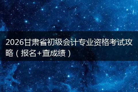 2026甘肃省初级会计专业资格考试攻略（报名+查成绩）