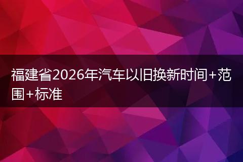 福建省2026年汽车以旧换新时间+范围+标准