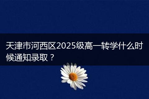 天津市河西区2025级高一转学什么时候通知录取？