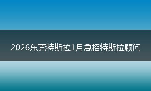 2026东莞特斯拉1月急招特斯拉顾问
