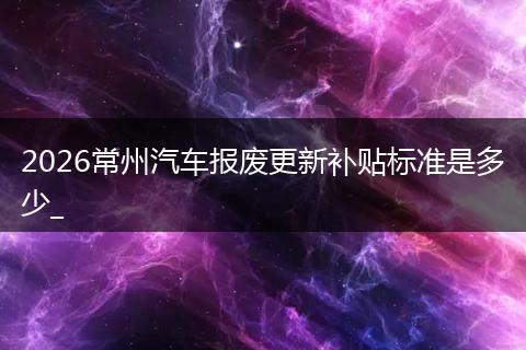2026常州汽车报废更新补贴标准是多少_