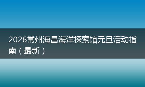2026常州海昌海洋探索馆元旦活动指南（最新）