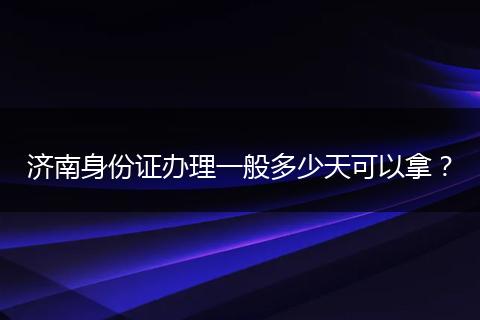 济南身份证办理一般多少天可以拿？