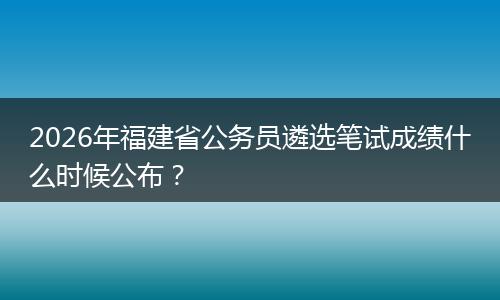 2026年福建省公务员遴选笔试成绩什么时候公布？