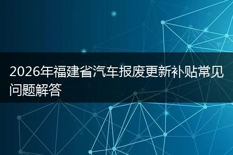2026年福建省汽车报废更新补贴常见问题解答