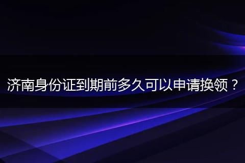 济南身份证到期前多久可以申请换领？