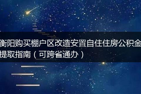 衡阳购买棚户区改造安置自住住房公积金提取指南（可跨省通办）