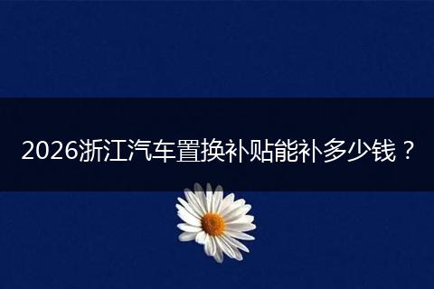 2026浙江汽车置换补贴能补多少钱？