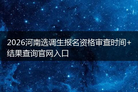2026河南选调生报名资格审查时间+结果查询官网入口