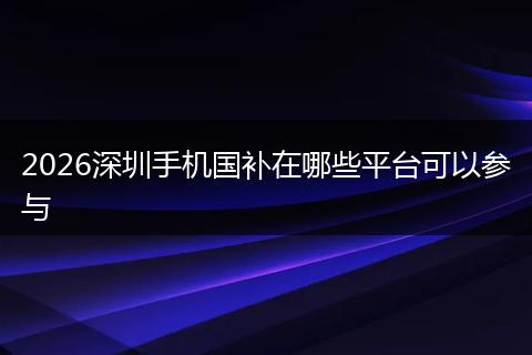 2026深圳手机国补在哪些平台可以参与