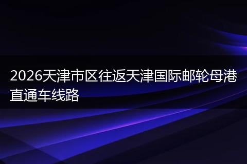 2026天津市区往返天津国际邮轮母港直通车线路
