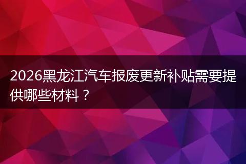 2026黑龙江汽车报废更新补贴需要提供哪些材料？