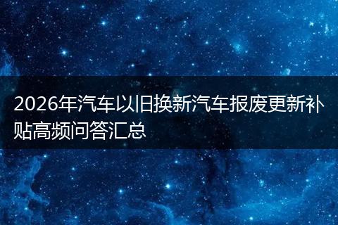 2026年汽车以旧换新汽车报废更新补贴高频问答汇总